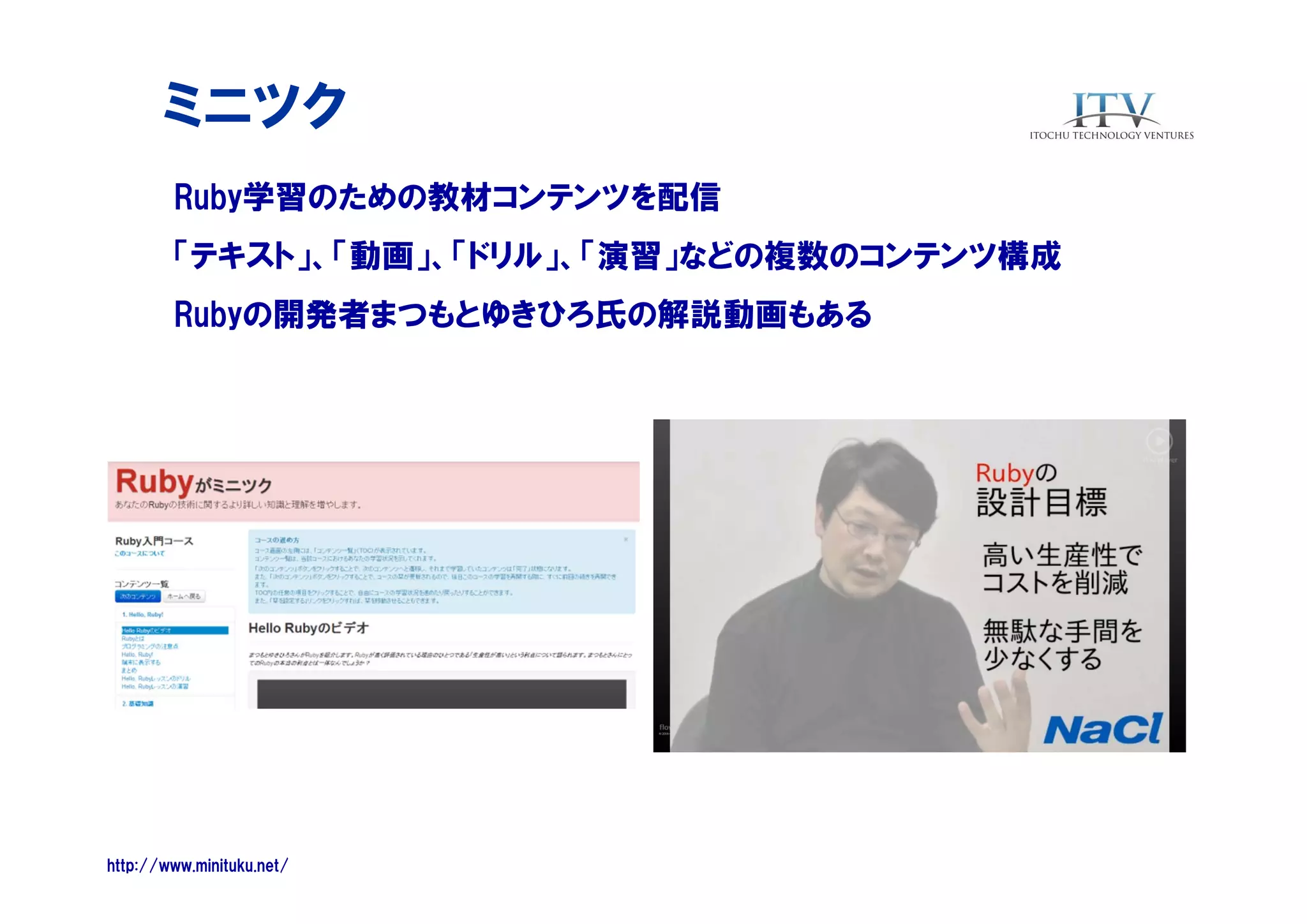 ミニツク
Ruby学習のための教材コンテンツを配信
「テキスト」、「動画」、「ドリル」、「演習」などの複数のコンテンツ構成
Rubyの開発者まつもとゆきひろ氏の解説動画もある

http://www.minituku.net/

 