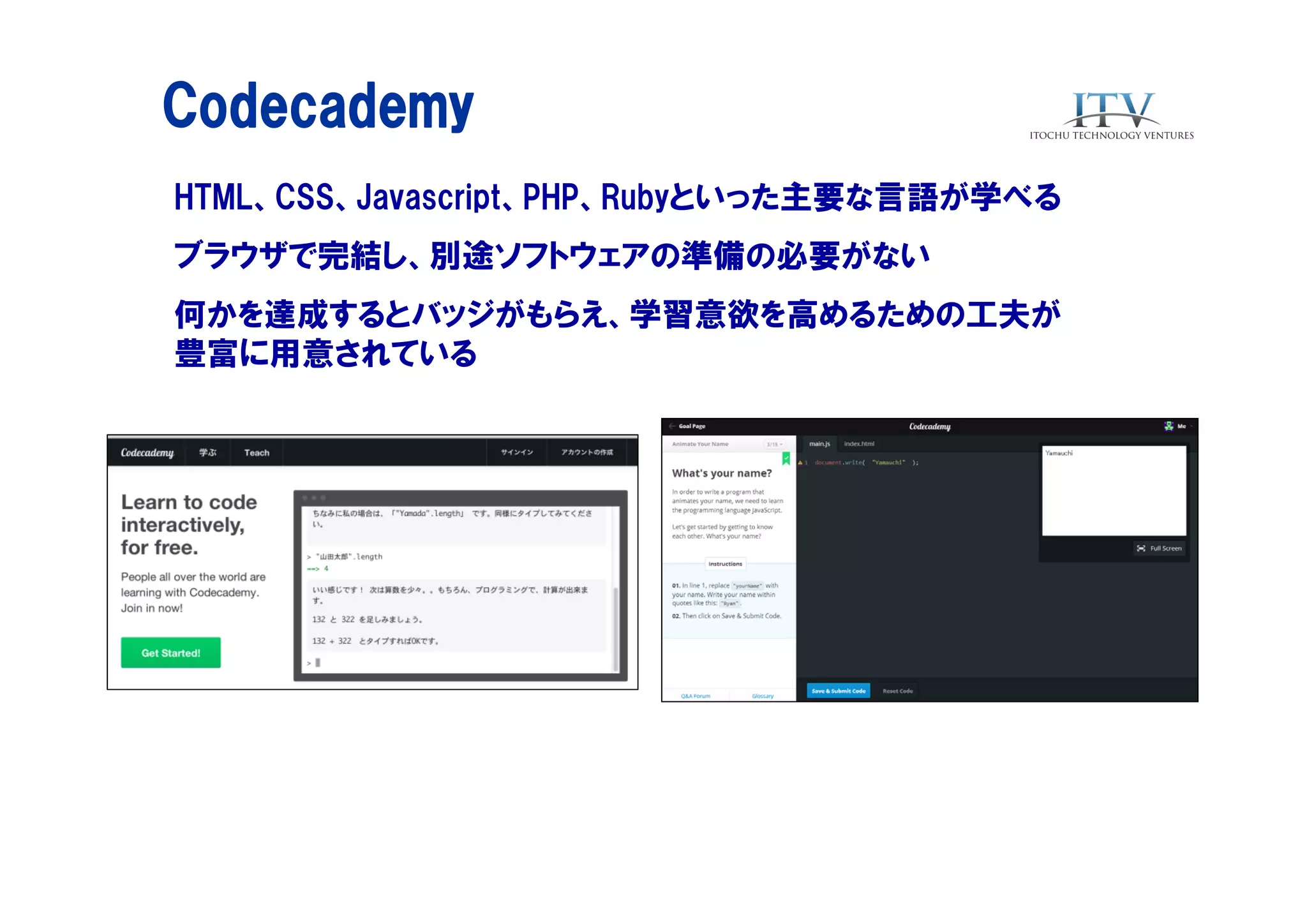 Codecademy
HTML、CSS、Javascript、PHP、Rubyといった主要な言語が学べる
ブラウザで完結し、別途ソフトウェアの準備の必要がない
何かを達成するとバッジがもらえ、学習意欲を高めるための工夫が
豊富に用意されている

 