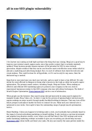 all in one SEO plugin vulnerability
I for starters was waiting on hold tight and knew the thing that was coming. Blogs are a good way to
improve your internet search engine ranks, since they prefer content that is certainly regularly
updated. Many business people remain unaware of the potential for SEO to raise revenue
generation, despite evidence that this can be one from the most cost-effective areas within which to
allocate a marketing and advertising budget. But, it is sort of software that check the web site and
create indexes. This could be done for all hyperlinks, or if it can be only for any menu, then the
dedicated tag is needed.
Keep that in your mind once you start your web site, and you need to have a less difficult. We only
utilize the most efficient techniques in doing what is known in the trade as white hat search engine
optimization. The premier search motors, including Google, Bing and Yahoo. When seeking an
effective and efficient SEO marketing agency to promote your company on the net, stick to
experienced businesses similar to this SEO company who stay with ethical techniques. The field of
Search Engine Optimisation Travis Jamison SEO can be a sea of information.
When people use the Internet, they search using relevant keywords by using search engines for
example Google, Bing, Yahoo, etc. In short, it may be the process of gaining higher internet search
engine rankings on major search through quality backlink building techniques. That may turn off the
future prospect and make it harder for these to connect for you. Make sure your internet site is
optimized in your niche. One ought to have the outstanding range of google search optimization
tactics.
Brand Building- Unless you happen to be hiding under a rock, you'd probably have probably heard in
the impact of social networking marketing on brand building. It only involves a one-time investment
and supplies long duration results. com ( where you will find there's free SEO webinar and social
media marketing marketing webinar accessible to give you everything you should help increase
Supremacy SEO online traffic and boost your sales. He also saw exactly the same pattern inside the
 