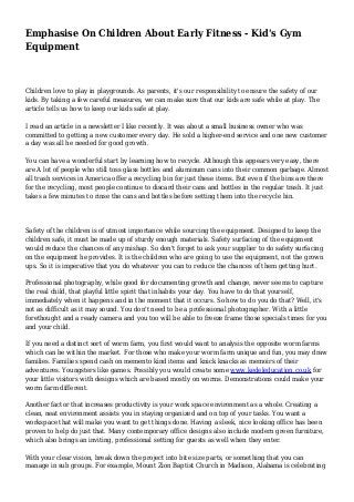 Emphasise On Children About Early Fitness - Kid's Gym
Equipment
Children love to play in playgrounds. As parents, it's our responsibility to ensure the safety of our
kids. By taking a few careful measures, we can make sure that our kids are safe while at play. The
article tells us how to keep our kids safe at play.
I read an article in a newsletter I like recently. It was about a small business owner who was
committed to getting a new customer every day. He sold a higher-end service and one new customer
a day was all he needed for good growth.
You can have a wonderful start by learning how to recycle. Although this appears very easy, there
are A lot of people who still toss glass bottles and aluminum cans into their common garbage. Almost
all trash services in America offer a recycling bin for just these items. But even if the bins are there
for the recycling, most people continue to discard their cans and bottles in the regular trash. It just
takes a few minutes to rinse the cans and bottles before setting them into the recycle bin.
Safety of the children is of utmost importance while sourcing the equipment. Designed to keep the
children safe, it must be made up of sturdy enough materials. Safety surfacing of the equipment
would reduce the chances of any mishap. So don't forget to ask your supplier to do safety surfacing
on the equipment he provides. It is the children who are going to use the equipment, not the grown
ups. So it is imperative that you do whatever you can to reduce the chances of them getting hurt.
Professional photography, while good for documenting growth and change, never seems to capture
the real child, that playful little spirit that inhabits your day. You have to do that yourself,
immediately when it happens and in the moment that it occurs. So how to do you do that? Well, it's
not as difficult as it may sound. You don't need to be a professional photographer. With a little
forethought and a ready camera and you too will be able to freeze frame those specials times for you
and your child.
If you need a distinct sort of worm farm, you first would want to analysis the opposite worm farms
which can be within the market. For those who make your worm farm unique and fun, you may draw
families. Families spend cash on memento kind items and knick knacks as memoirs of their
adventures. Youngsters like games. Possibly you would create some www.kedeleducation.co.uk for
your little visitors with designs which are based mostly on worms. Demonstrations could make your
worm farm different.
Another factor that increases productivity is your work space environment as a whole. Creating a
clean, neat environment assists you in staying organized and on top of your tasks. You want a
workspace that will make you want to get things done. Having a sleek, nice looking office has been
proven to help do just that. Many contemporary office designs also include modern green furniture,
which also brings an inviting, professional setting for guests as well when they enter.
With your clear vision, break down the project into bite size parts, or something that you can
manage in sub groups. For example, Mount Zion Baptist Church in Madison, Alabama is celebrating
 