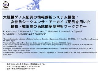 大規模ゲノム配列の情報解析システム構築：
次世代シークエンサ・アーカイブ配列を用いた
植物・微生物の系統間多型解析ワークフロー
E. Kaminuma1, T. Mochizuki1, Y. Tanizawa1, T. Fujisawa1, T. Shimizu2, A. Toyoda3,
A. Fujiyama3,4, N. Kurata5 and Y. Nakamura1*
1Genome Informatics Laboratory, National Institute of Genetics / Department of Genetics, SOKENDAI, 1111 Yata Mishima Shizuoka
411-8540, Japan
2 National Institute of Fruit Tree Science, Okitsu-Nakacho, Shimizu, Shizuoka 424-0292, Japan
3 Comparative Genomics Laboratory, National Institute of Genetics / Department of Genetics, SOKENDAI, 1111 Yata Mishima
Shizuoka 411-8540, Japan
4 Principles of Informatics Research Division, National Institute of Informatics / Department of Informatics, SOKENDAI, 2-1-2
Hitotsubashi. Tokyo 101-8430, Japan
5 Plant Genetics Laboratory, National Institute of Genetics / Department of Genetics, SOKENDAI, 1111 Yata Mishima Shizuoka 411-
8540, Japan
融合プロジェクト冬合宿2014 遺伝機能システム
日時：2014年2月24日（月） 13:30～15:00
場所：神奈川県湘南国際村センター
 