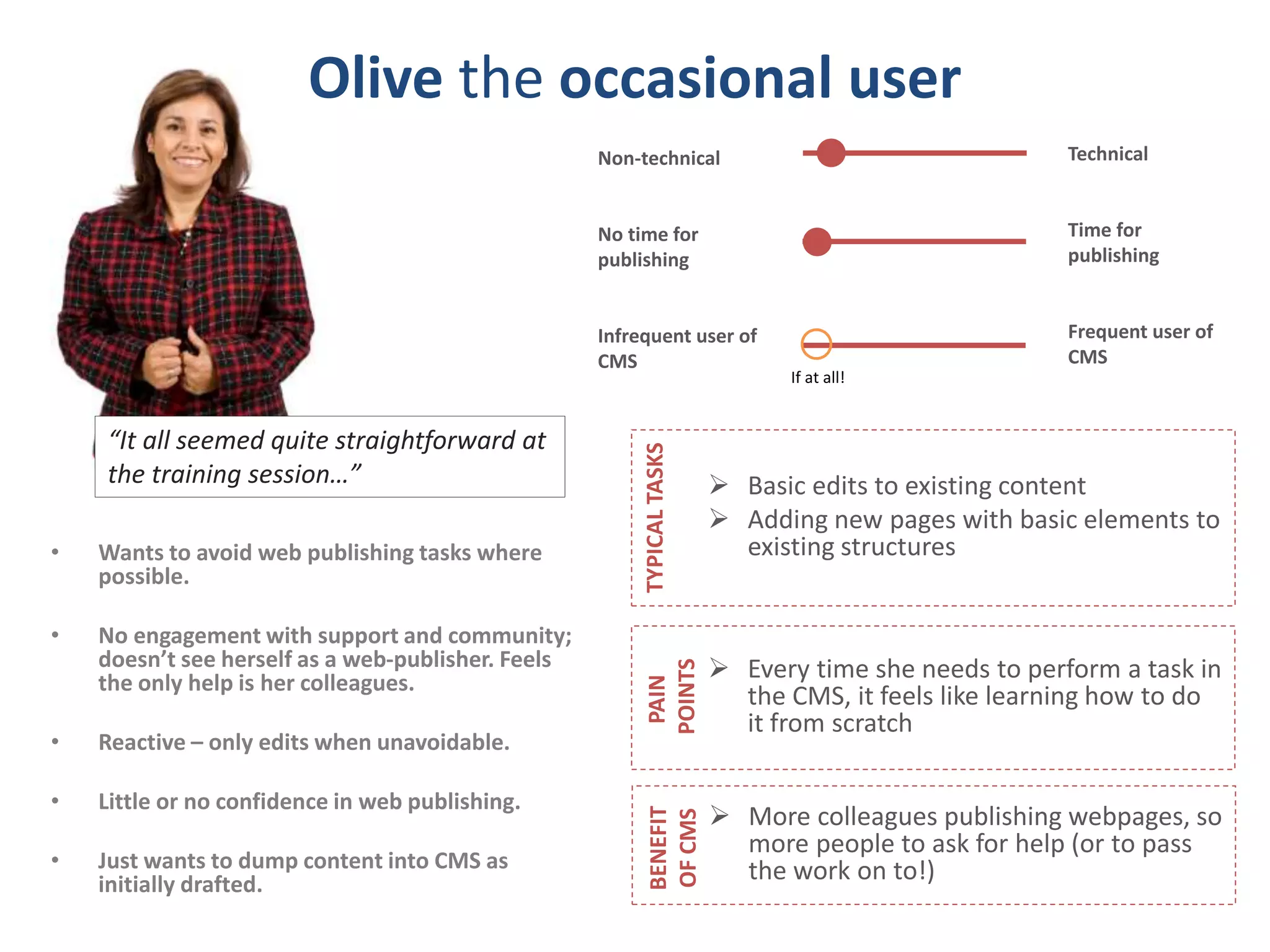 Olive the occasional user 
• Wants to avoid web publishing tasks where 
possible. 
• No engagement with support and community; 
doesn’t see herself as a web-publisher. Feels 
the only help is her colleagues. 
• Reactive – only edits when unavoidable. 
• Little or no confidence in web publishing. 
• Just wants to dump content into CMS as 
initially drafted. 
Technical 
Time for 
publishing 
Frequent user of 
CMS 
Non-technical 
No time for 
publishing 
Infrequent user of 
CMS 
“It all seemed quite straightforward at 
the training session…”  Basic edits to existing content 
 Adding new pages with basic elements to 
existing structures 
TYPICAL TASKS 
 Every time she needs to perform a task in 
the CMS, it feels like learning how to do 
it from scratch 
PAIN 
POINTS 
 More colleagues publishing webpages, so 
more people to ask for help (or to pass 
the work on to!) 
BENEFIT 
OF CMS 
If at all! 
 