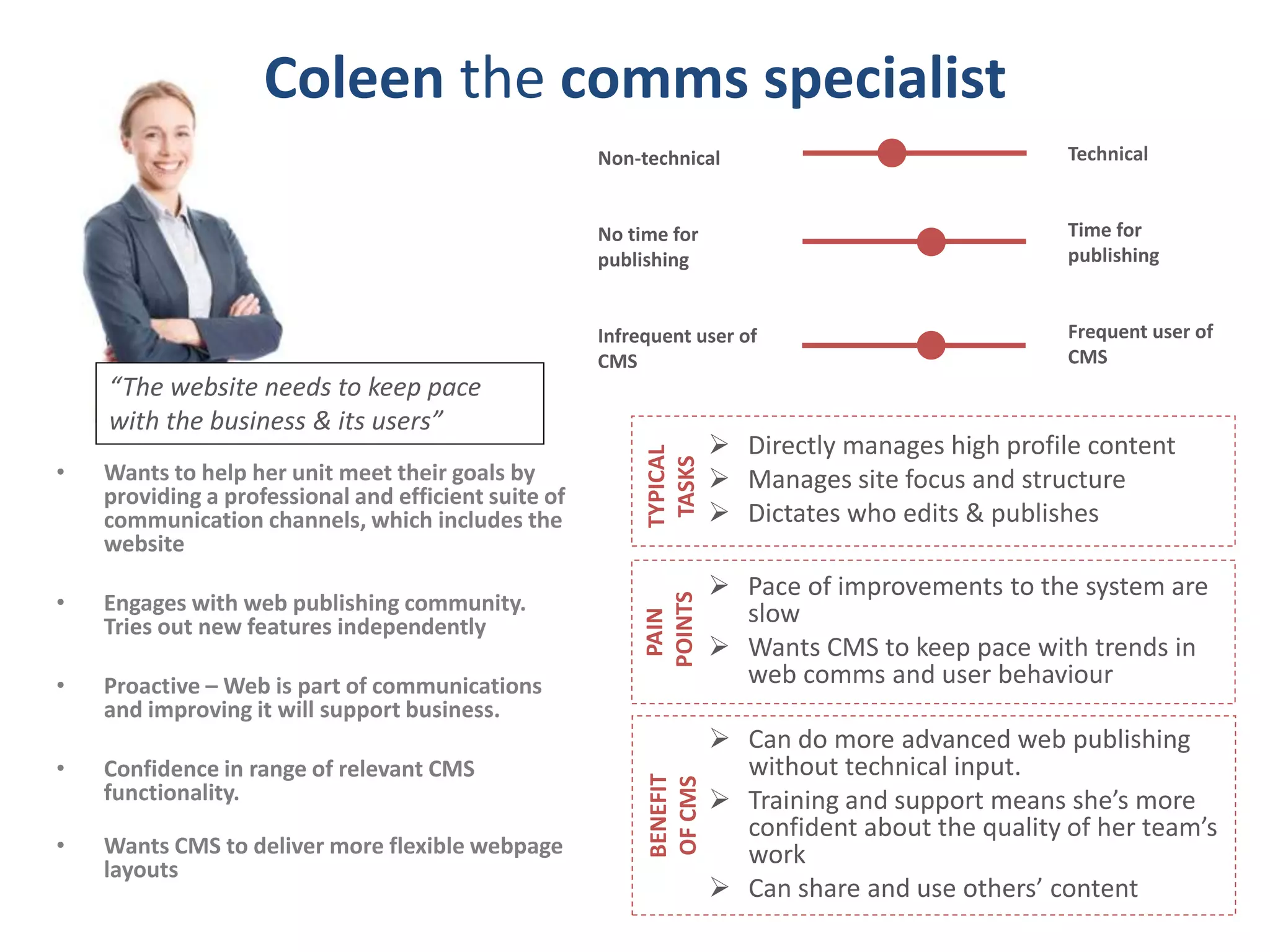 Coleen the comms specialist 
• Wants to help her unit meet their goals by 
providing a professional and efficient suite of 
communication channels, which includes the 
website 
• Engages with web publishing community. 
Tries out new features independently 
• Proactive –Web is part of communications 
and improving it will support business. 
• Confidence in range of relevant CMS 
functionality. 
• Wants CMS to deliver more flexible webpage 
layouts 
Technical 
Time for 
publishing 
Frequent user of 
CMS 
Non-technical 
No time for 
publishing 
Infrequent user of 
CMS 
“The website needs to keep pace 
with the business & its users” 
 Directly manages high profile content 
 Manages site focus and structure 
 Dictates who edits & publishes 
TYPICAL 
TASKS 
 Pace of improvements to the system are 
slow 
 Wants CMS to keep pace with trends in 
web comms and user behaviour 
PAIN 
POINTS 
 Can do more advanced web publishing 
without technical input. 
 Training and support means she’s more 
confident about the quality of her team’s 
work 
 Can share and use others’ content 
BENEFIT 
OF CMS 
 