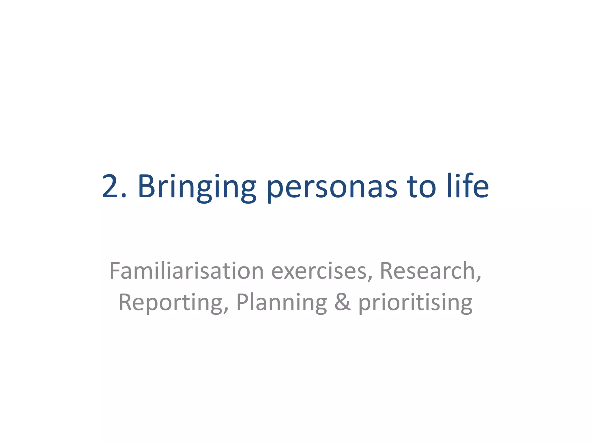 2. Bringing personas to life 
Familiarisation exercises, Research, 
Reporting, Planning & prioritising 
 