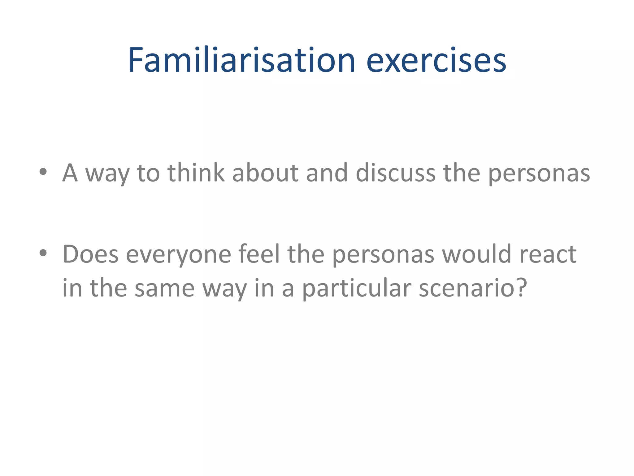Familiarisation exercises 
• A way to think about and discuss the personas 
• Does everyone feel the personas would react 
in the same way in a particular scenario? 
 