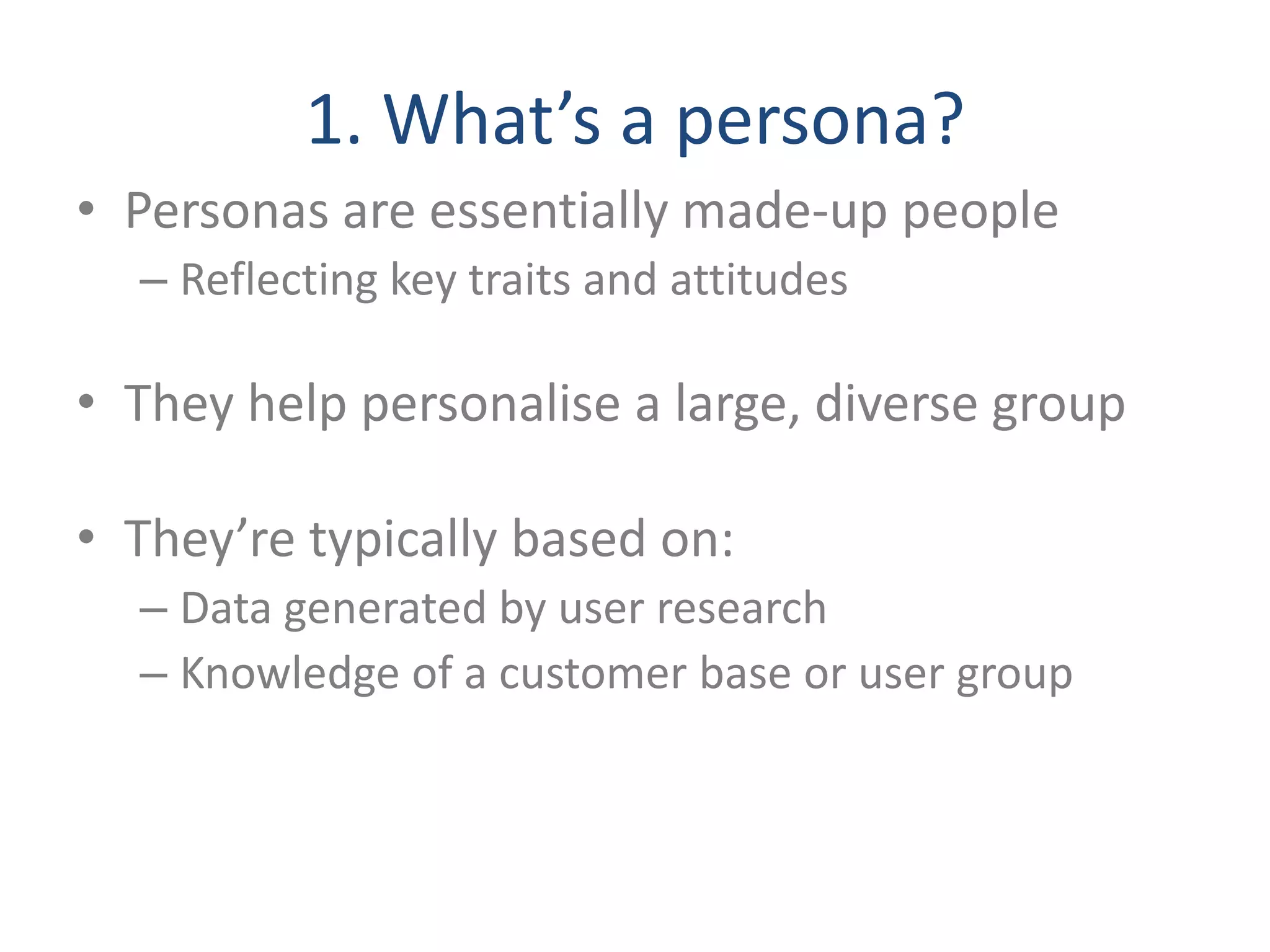 1. What’s a persona? 
• Personas are essentially made-up people 
– Reflecting key traits and attitudes 
• They help personalise a large, diverse group 
• They’re typically based on: 
– Data generated by user research 
– Knowledge of a customer base or user group 
 