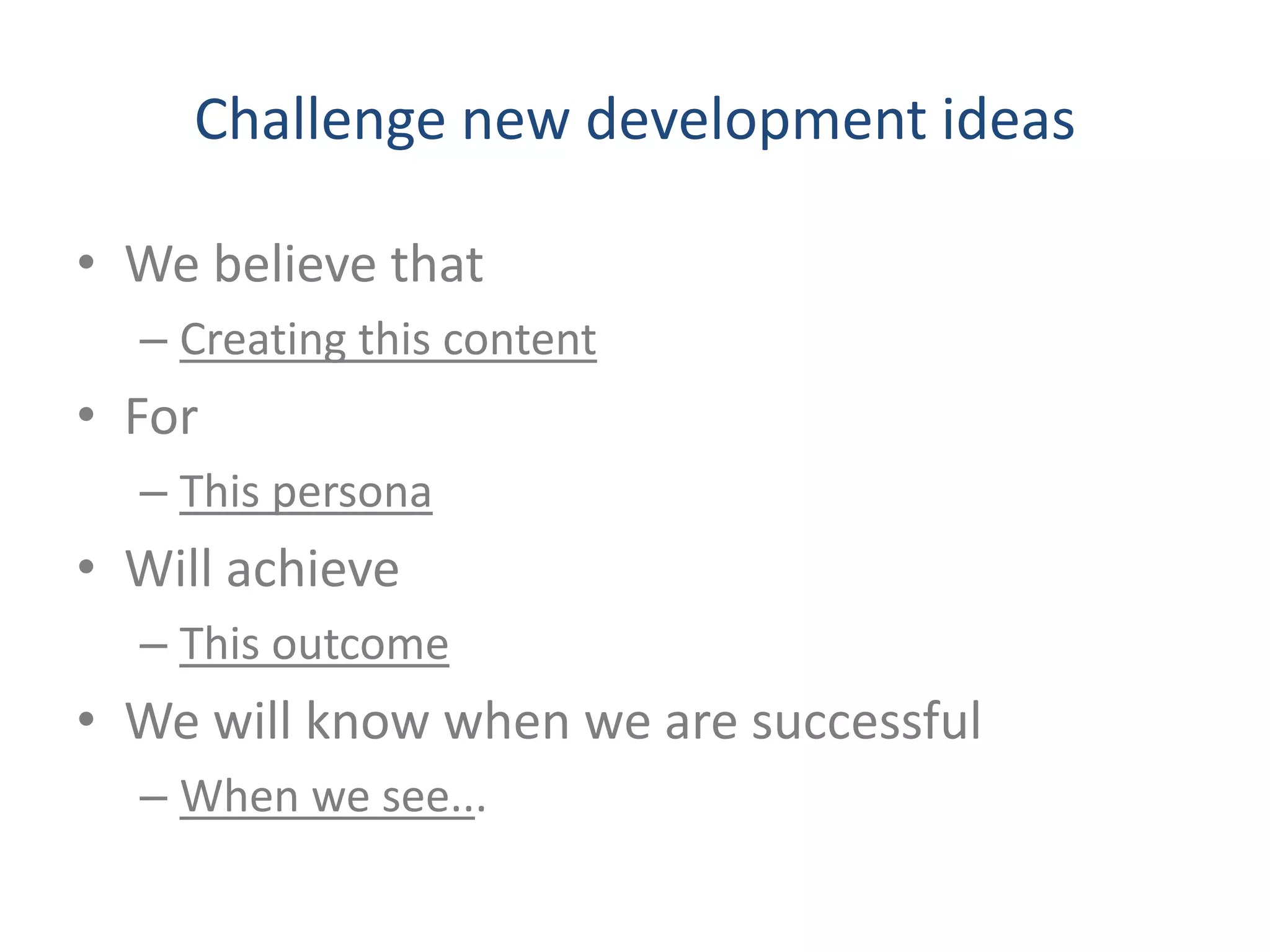 Challenge new development ideas 
• We believe that 
– Creating this content 
• For 
– This persona 
• Will achieve 
– This outcome 
• We will know when we are successful 
– When we see... 
 