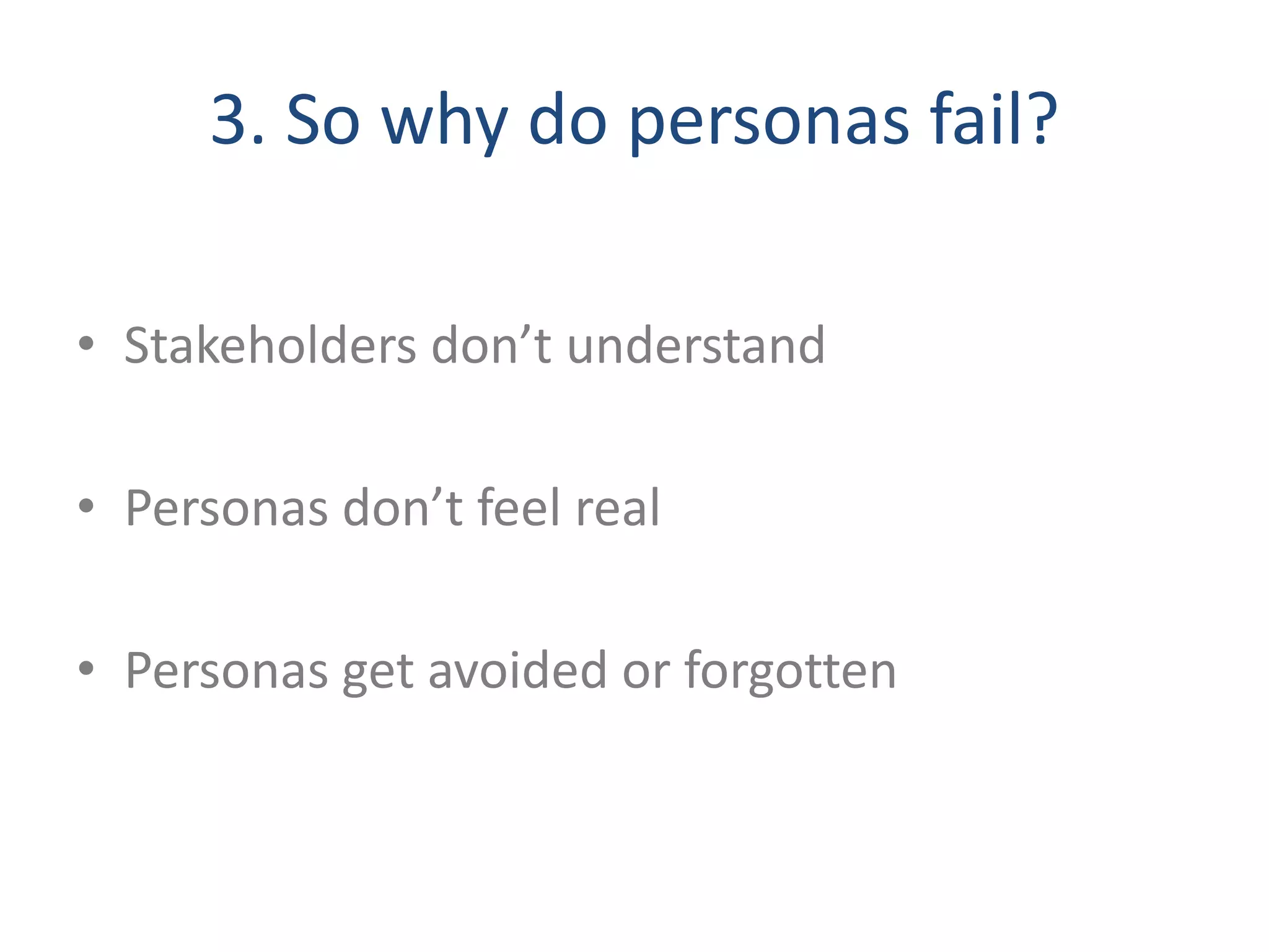 3. So why do personas fail? 
• Stakeholders don’t understand 
• Personas don’t feel real 
• Personas get avoided or forgotten 
 