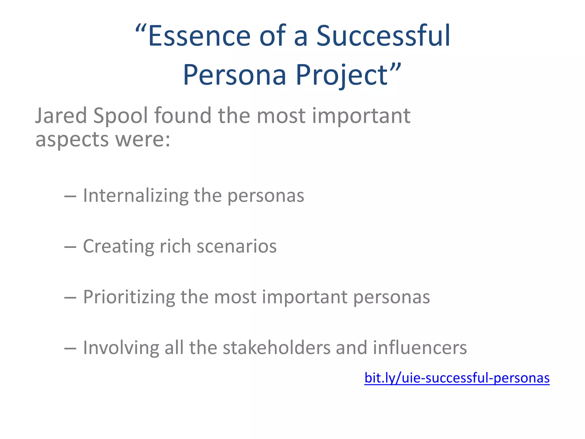 “Essence of a Successful 
Persona Project” 
Jared Spool found the most important 
aspects were: 
– Internalizing the personas 
– Creating rich scenarios 
– Prioritizing the most important personas 
– Involving all the stakeholders and influencers 
bit.ly/uie-successful-personas 
 