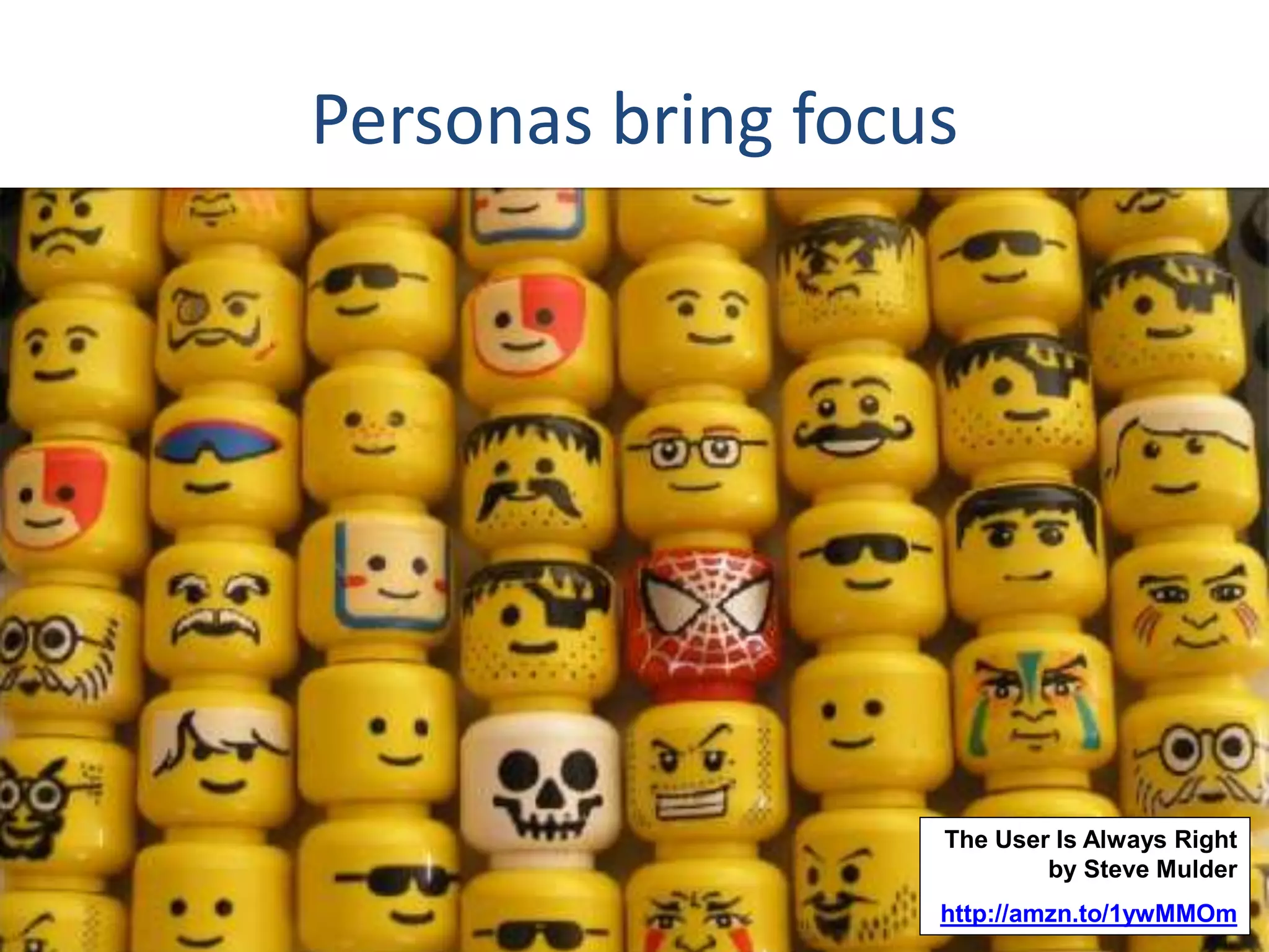 Personas bring focus 
The User Is Always Right 
by Steve Mulder 
http://amzn.to/1ywMMOm 
 