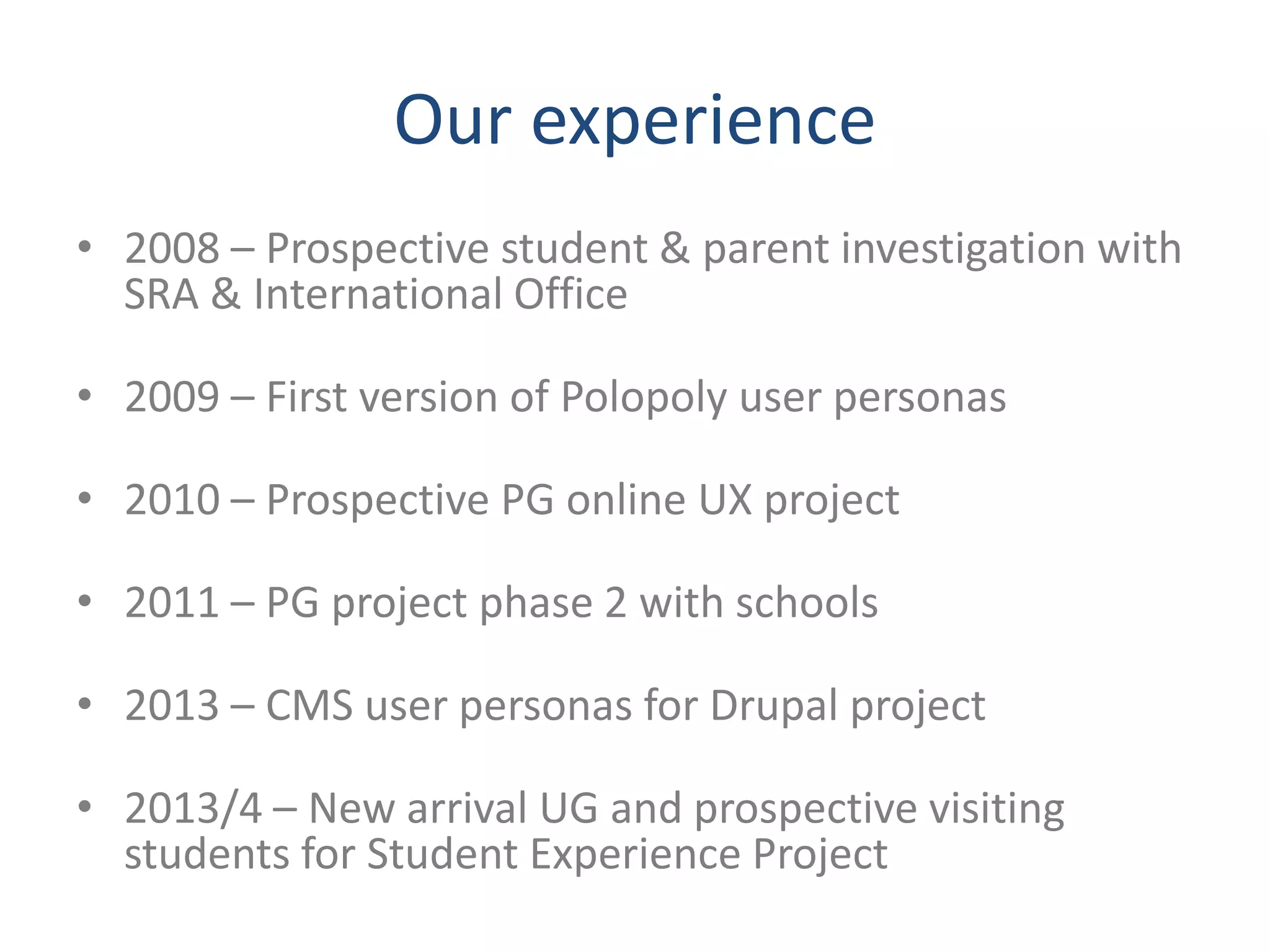 Our experience 
• 2008 – Prospective student & parent investigation with 
SRA & International Office 
• 2009 – First version of Polopoly user personas 
• 2010 – Prospective PG online UX project 
• 2011 – PG project phase 2 with schools 
• 2013 – CMS user personas for Drupal project 
• 2013/4 – New arrival UG and prospective visiting 
students for Student Experience Project 
 
