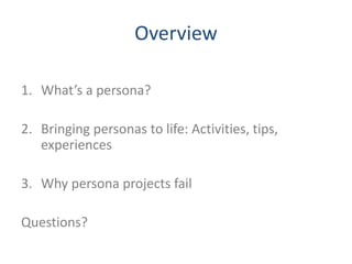 Overview 
1. What’s a persona? 
2. Bringing personas to life: Activities, tips, 
experiences 
3. Why persona projects fail...