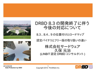 2014/02/28
Copyright 2014, ThirdWare Inc.
1
Data Protection by OSS!
株式会社サードウェア
久保 元治
(LINBIT 認定 DRBD コンサルタント )
DRBD 8.3 の開発終了に伴う
今後の対応について
8.3 、 8.4 、 9 の位置付けとロードマップ
認定バイナリとフリー版の取り扱いの違い
 
