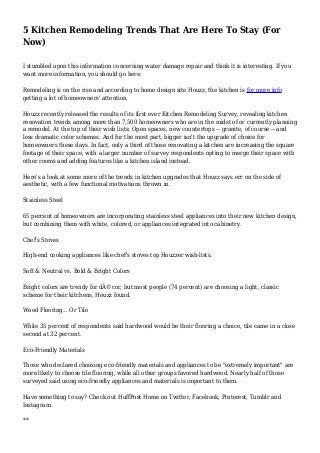 5 Kitchen Remodeling Trends That Are Here To Stay (For
Now)
I stumbled upon this information concerning water damage repair and think it is interesting. If you
want more information, you should go here:
Remodeling is on the rise and according to home design site Houzz, the kitchen is for more info
getting a lot of homeowners' attention.
Houzz recently released the results of its first ever Kitchen Remodeling Survey, revealing kitchen
renovation trends among more than 7,500 homeowners who are in the midst of or currently planning
a remodel. At the top of their wish lists: Open spaces, new countertops -- granite, of course -- and
less dramatic color schemes. And for the most part, bigger isn't the upgrade of choice for
homeowners these days. In fact, only a third of those renovating a kitchen are increasing the square
footage of their space, with a larger number of survey respondents opting to merge their space with
other rooms and adding features like a kitchen island instead.
Here's a look at some more of the trends in kitchen upgrades that Houzz says err on the side of
aesthetic, with a few functional motivations thrown in.
Stainless Steel
65 percent of homeowners are incorporating stainless steel appliances into their new kitchen design,
but combining them with white, colored, or appliances integrated into cabinetry.
Chef's Stoves
High-end cooking appliances like chef's stoves top Houzzer wish-lists.
Soft & Neutral vs. Bold & Bright Colors
Bright colors are trendy for dÃ©cor, but most people (74 percent) are choosing a light, classic
scheme for their kitchens, Houzz found.
Wood Flooring... Or Tile
While 35 percent of respondents said hardwood would be their flooring a choice, tile came in a close
second at 32 percent.
Eco-Friendly Materials
Those who declared choosing eco-friendly materials and appliances to be "extremely important" are
more likely to choose tile flooring, while all other groups favored hardwood. Nearly half of those
surveyed said using eco-friendly appliances and materials is important to them.
Have something to say? Check out HuffPost Home on Twitter, Facebook, Pinterest, Tumblr and
Instagram.
**
 