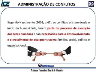 Professor Especialista Ricardo J. J. Laub Jr.
ADMINISTRAÇÃO DE CONFLITOS
Segundo Nascimento (2002, p.47), os conflitos existem desde o
início da humanidade, fazem parte do processo de evolução
dos seres humanos e são necessários para o desenvolvimento
e o crescimento de qualquer sistema familiar, social, político e
organizacional.
 