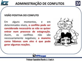 Professor Especialista Ricardo J. J. Laub Jr.
ADMINISTRAÇÃO DE CONFLITOS
VISÃO POSITIVA DO CONFLITO
Em alguns momentos, e em
determinados níveis, o conflito pode ser
considerado necessário se não se quiser
entrar num processo de estagnação.
Assim, os conflitos não são
necessariamente negativos; a maneira
como lidamos com eles é que pode
gerar algumas reações.
 