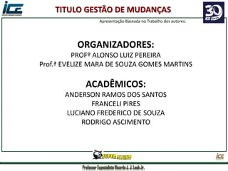 Professor Especialista Ricardo J. J. Laub Jr.
ORGANIZADORES:
PROFº ALONSO LUIZ PEREIRA
Prof.ª EVELIZE MARA DE SOUZA GOMES MARTINS
ACADÊMICOS:
ANDERSON RAMOS DOS SANTOS
FRANCELI PIRES
LUCIANO FREDERICO DE SOUZA
RODRIGO ASCIMENTO
TITULO GESTÃO DE MUDANÇAS
Apresentação Baseada no Trabalho dos autores:
 