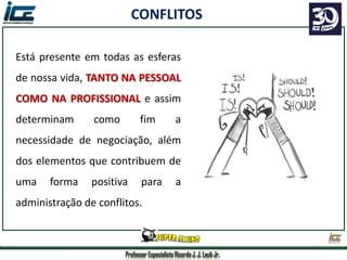 Professor Especialista Ricardo J. J. Laub Jr.
Está presente em todas as esferas
de nossa vida, TANTO NA PESSOAL
COMO NA PROFISSIONAL e assim
determinam como fim a
necessidade de negociação, além
dos elementos que contribuem de
uma forma positiva para a
administração de conflitos.
CONFLITOS
 