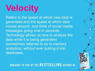 Velocity
Refers to the speed at which new data is
generated and the speed at which data
moves around. Just think of social media
messages going viral in seconds.
Technology allows us now to analyse the
data while it is being generated
(sometimes referred to as in-memory
analytics), without ever putting it into
databases.
 