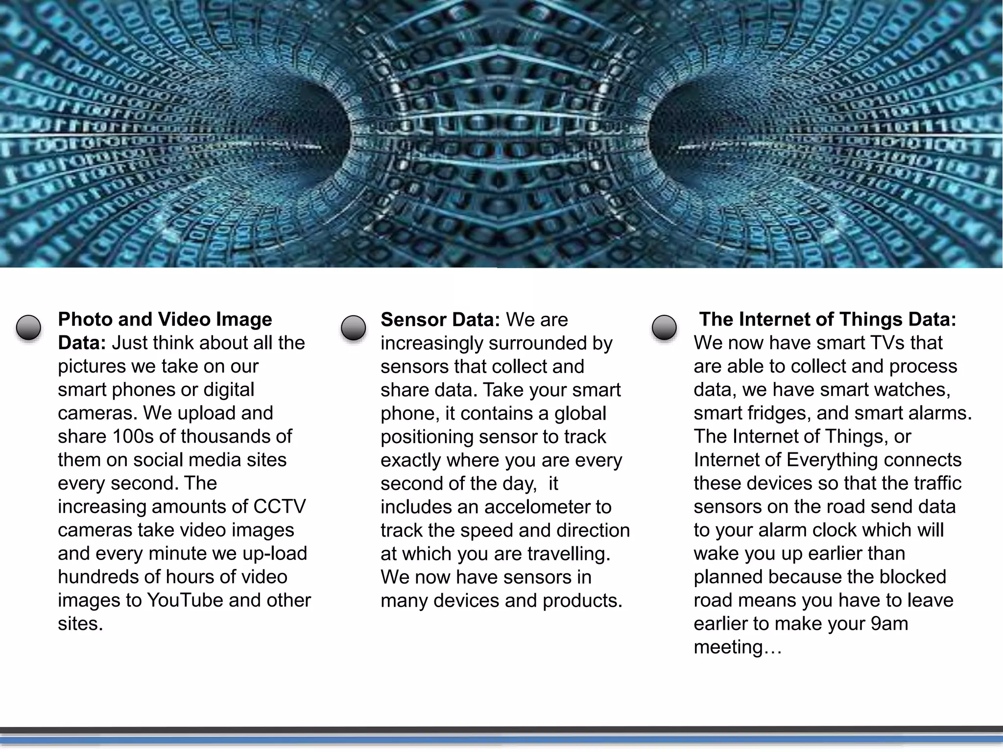 Activity Data
Simple activities like listening to music or
reading a book are now generating data.
Digital music players and eBooks collect data
on our activities. Your smart phone collects
data on how you use it and your web browser
collects information on what you are
searching for. Your credit card company
collects data on where you shop and your
shop collects data on what you buy. It is hard
to imagine any activity that does not
generate data.
 