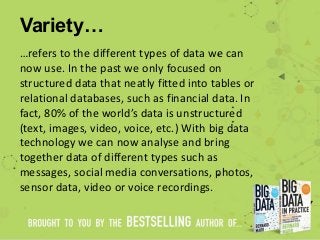 Variety…
…refers to the different types of data we can
now use. In the past we only focused on
structured data that neatly fitted into tables or
relational databases, such as financial data. In
fact, 80% of the world’s data is unstructured
(text, images, video, voice, etc.) With big data
technology we can now analyse and bring
together data of different types such as
messages, social media conversations, photos,
sensor data, video or voice recordings.
 