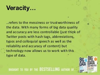 Veracity…
…refers to the messiness or trustworthiness of
the data. With many forms of big data quality
and accuracy are less controllable (just think of
Twitter posts with hash tags, abbreviations,
typos and colloquial speech as well as the
reliability and accuracy of content) but
technology now allows us to work with this
type of data.
 