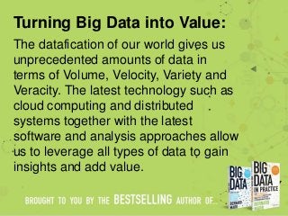 Turning Big Data into Value:
The datafication of our world gives us
unprecedented amounts of data in
terms of Volume, Velocity, Variety and
Veracity. The latest technology such as
cloud computing and distributed
systems together with the latest
software and analysis approaches allow
us to leverage all types of data to gain
insights and add value.
 