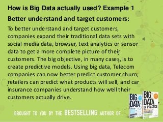How is Big Data actually used? Example 1
Better understand and target customers:
To better understand and target customers,
companies expand their traditional data sets with
social media data, browser, text analytics or sensor
data to get a more complete picture of their
customers. The big objective, in many cases, is to
create predictive models. Using big data, Telecom
companies can now better predict customer churn;
retailers can predict what products will sell, and car
insurance companies understand how well their
customers actually drive.
 