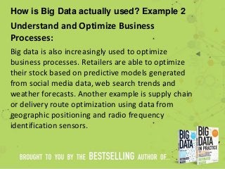 How is Big Data actually used? Example 2
Understand and Optimize Business
Processes:
Big data is also increasingly used to optimize
business processes. Retailers are able to optimize
their stock based on predictive models generated
from social media data, web search trends and
weather forecasts. Another example is supply chain
or delivery route optimization using data from
geographic positioning and radio frequency
identification sensors.
 