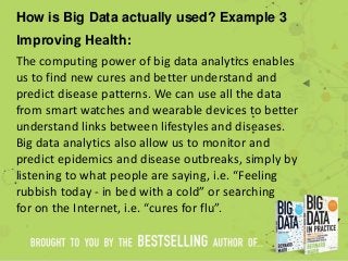 How is Big Data actually used? Example 3
Improving Health:
The computing power of big data analytics enables
us to find new cures and better understand and
predict disease patterns. We can use all the data
from smart watches and wearable devices to better
understand links between lifestyles and diseases.
Big data analytics also allow us to monitor and
predict epidemics and disease outbreaks, simply by
listening to what people are saying, i.e. “Feeling
rubbish today - in bed with a cold” or searching
for on the Internet, i.e. “cures for flu”.
 