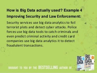 How is Big Data actually used? Example 4
Improving Security and Law Enforcement:
Security services use big data analytics to foil
terrorist plots and detect cyber attacks. Police
forces use big data tools to catch criminals and
even predict criminal activity and credit card
companies use big data analytics it to detect
fraudulent transactions.
 