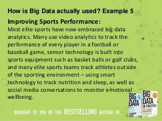 How is Big Data actually used? Example 5
Improving Sports Performance:
Most elite sports have now embraced big data
analytics. Many use video analytics to track the
performance of every player in a football or
baseball game, sensor technology is built into
sports equipment such as basket balls or golf clubs,
and many elite sports teams track athletes outside
of the sporting environment – using smart
technology to track nutrition and sleep, as well as
social media conversations to monitor emotional
wellbeing.
 