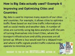 How is Big Data actually used? Example 6
Improving and Optimizing Cities and
Countries:
Big data is used to improve many aspects of our cities
and countries. For example, it allows cities to optimize
traffic flows based on real time traffic information as
well as social media and weather data. A number of
cities are currently using big data analytics with the aim
of turning themselves into Smart Cities, where the
transport infrastructure and utility processes are all
joined up. Where a bus would wait for a delayed train
and where traffic signals predict traffic volumes and
operate to minimize jams.
 