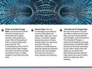 Activity Data
Simple activities like listening to music or
reading a book are now generating data.
Digital music players and eBooks collect data
on our activities. Your smart phone collects
data on how you use it and your web browser
collects information on what you are
searching for. Your credit card company
collects data on where you shop and your
shop collects data on what you buy. It is hard
to imagine any activity that does not
generate data.
 