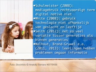 Foto: Stockfoto © Anatoliy Samara #5775438
•Schulmeister (2008):
mediagebruik rechtvaardigt term
digital native niet	
•White (2008): gebruik
technologie niet afhankelijk
van geslacht en leeftijd	
•Smith (2012): net zo veel
variatie tussen generaties als
binnen generaties	
•Walhout, Brand-Gruwel e.a.
(2011, 2013): leerlingen hebben
problemen omgaan informatie
 