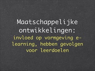 Maatschappelijke
ontwikkelingen:
invloed op vormgeving e-
learning, hebben gevolgen
voor leerdoelen
 