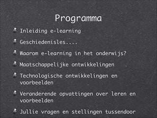 Programma
Inleiding e-learning	
Geschiedenisles....	
Waarom e-learning in het onderwijs?	
Maatschappelijke ontwikkelingen	
Technologische ontwikkelingen en
voorbeelden	
Veranderende opvattingen over leren en
voorbeelden	
Jullie vragen en stellingen tussendoor
 