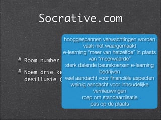 Socrative.com
Room number wrubens	
Noem drie kenmerken van de fase van
desillusie (short answer)
hooggespannen verwachtingen worden
vaak niet waargemaakt
e-learning “meer van hetzelfde” in plaats
van “meerwaarde”
sterk dalende beurskoersen e-learning
bedrijven
veel aandacht voor ﬁnanciële aspecten
weinig aandacht voor inhoudelijke
vernieuwingen
roep om standaardisatie
pas op de plaats
 