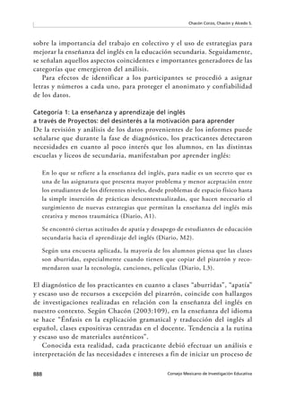 888 Consejo Mexicano de Investigación Educativa
Chacón Corzo, Chacón y Alcedo S.
sobre la importancia del trabajo en colectivo y el uso de estrategias para
mejorar la enseñanza del inglés en la educación secundaria. Seguidamente,
se señalan aquellos aspectos coincidentes e importantes generadores de las
categorías que emergieron del análisis.
Para efectos de identificar a los participantes se procedió a asignar
letras y números a cada uno, para proteger el anonimato y confiabilidad
de los datos.
Categoría 1: La enseñanza y aprendizaje del inglés
a través de Proyectos: del desinterés a la motivación para aprender
De la revisión y análisis de los datos provenientes de los informes puede
señalarse que durante la fase de diagnóstico, los practicantes detectaron
necesidades en cuanto al poco interés que los alumnos, en las distintas
escuelas y liceos de secundaria, manifestaban por aprender inglés:
En lo que se refiere a la enseñanza del inglés, para nadie es un secreto que es
una de las asignatura que presenta mayor problema y menor aceptación entre
los estudiantes de los diferentes niveles, desde problemas de espacio físico hasta
la simple inserción de prácticas descontextualizadas, que hacen necesario el
surgimiento de nuevas estrategias que permitan la enseñanza del inglés más
creativa y menos traumática (Diario, A1).
Se encontró ciertas actitudes de apatía y desapego de estudiantes de educación
secundaria hacia el aprendizaje del inglés (Diario, M2).
Según una encuesta aplicada, la mayoría de los alumnos piensa que las clases
son aburridas, especialmente cuando tienen que copiar del pizarrón y reco-
mendaron usar la tecnología, canciones, películas (Diario, L3).
El diagnóstico de los practicantes en cuanto a clases “aburridas”, “apatía”
y escaso uso de recursos a excepción del pizarrón, coincide con hallazgos
de investigaciones realizadas en relación con la enseñanza del inglés en
nuestro contexto. Según Chacón (2003:109), en la enseñanza del idioma
se hace “Énfasis en la explicación gramatical y traducción del inglés al
español, clases expositivas centradas en el docente. Tendencia a la rutina
y escaso uso de materiales auténticos”.
Conocida esta realidad, cada practicante debió efectuar un análisis e
interpretación de las necesidades e intereses a fin de iniciar un proceso de
 