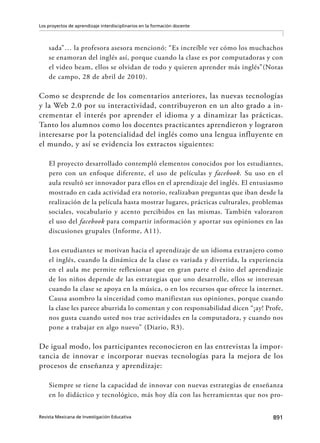 891Revista Mexicana de Investigación Educativa
Los proyectos de aprendizaje interdisciplinarios en la formación docente
sada”… la profesora asesora mencionó: “Es increíble ver cómo los muchachos
se enamoran del inglés así, porque cuando la clase es por computadoras y con
el video beam, ellos se olvidan de todo y quieren aprender más inglés”(Notas
de campo, 28 de abril de 2010).
Como se desprende de los comentarios anteriores, las nuevas tecnologías
y la Web 2.0 por su interactividad, contribuyeron en un alto grado a in-
crementar el interés por aprender el idioma y a dinamizar las prácticas.
Tanto los alumnos como los docentes practicantes aprendieron y lograron
interesarse por la potencialidad del inglés como una lengua influyente en
el mundo, y así se evidencia los extractos siguientes:
El proyecto desarrollado contempló elementos conocidos por los estudiantes,
pero con un enfoque diferente, el uso de películas y facebook. Su uso en el
aula resultó ser innovador para ellos en el aprendizaje del inglés. El entusiasmo
mostrado en cada actividad era notorio, realizaban preguntas que iban desde la
realización de la película hasta mostrar lugares, prácticas culturales, problemas
sociales, vocabulario y acento percibidos en las mismas. También valoraron
el uso del facebook para compartir información y aportar sus opiniones en las
discusiones grupales (Informe, A11).
Los estudiantes se motivan hacia el aprendizaje de un idioma extranjero como
el inglés, cuando la dinámica de la clase es variada y divertida, la experiencia
en el aula me permite reflexionar que en gran parte el éxito del aprendizaje
de los niños depende de las estrategias que uno desarrolle, ellos se interesan
cuando la clase se apoya en la música, o en los recursos que ofrece la internet.
Causa asombro la sinceridad como manifiestan sus opiniones, porque cuando
la clase les parece aburrida lo comentan y con responsabilidad dicen “¡ay! Profe,
nos gusta cuando usted nos trae actividades en la computadora, y cuando nos
pone a trabajar en algo nuevo” (Diario, R3).
De igual modo, los participantes reconocieron en las entrevistas la impor-
tancia de innovar e incorporar nuevas tecnologías para la mejora de los
procesos de enseñanza y aprendizaje:
Siempre se tiene la capacidad de innovar con nuevas estrategias de enseñanza
en lo didáctico y tecnológico, más hoy día con las herramientas que nos pro-
 