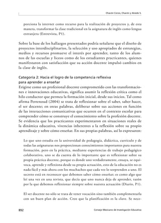 892 Consejo Mexicano de Investigación Educativa
Chacón Corzo, Chacón y Alcedo S.
porciona la internet como recurso para la realización de proyectos y, de esta
manera, transformar la clase tradicional en la asignatura de inglés como lengua
extranjera (Entrevista, P1).
Sobre la base de los hallazgos presentados podría señalarse que el diseño de
proyectos interdisciplinarios, la selección y uso apropiados de estrategias,
medios y recursos promueve el interés por aprender, tanto de los alum-
nos de las escuelas y liceos como de los estudiantes practicantes, quienes
manifestaron con satisfacción que su acción docente impulsó cambios en
la clase de inglés.
Categoría 2: Hacia el logro de la competencia reﬂexiva
para aprender a enseñar
Erigirse como un profesional docente comprometido con las transformacio-
nes e innovaciones educativas, significa asumir la reflexión crítica como el
hilo conductor que permea la formación inicial, desde sus inicios. Tal como
afirma Perrenoud (2004) se trata de reflexionar sobre el saber, saber hacer,
el ser docente; en otras palabras, deliberar sobre sus acciones en función
de las interacciones comunicativas que ocurren en el contexto escolar para
comprender cómo se construye el conocimiento sobre la profesión docente.
Se evidencia que los practicantes experimentaron en situaciones reales de
la dinámica educativa, vivencias inherentes a la reflexión sobre su propio
aprendizaje y sobre cómo enseñar. En sus propias palabras, así lo expresaron:
Lo que uno estudia en la universidad de pedagogía, didáctica, currículo y de
todas las asignaturas nos proporcionan conocimientos importantes para nuestra
formación, pero en la práctica, mediante experiencias de trabajo pedagógico
colaborativo, uno se da cuenta de lo importante que es reflexionar sobre su
propia práctica docente, porque es donde uno verdaderamente, ensaya, se equi-
voca, aprende y reflexiona desde su propia actuación, esto de la educación no es
nada fácil y más ahora con los muchachos que cada vez lo sorprenden a uno. El
secreto está en reconocer que debemos saber cómo enseñar; es como algo que
leí una vez en una revista, que decía que uno nunca deja de aprender, razón
por la que debemos reflexionar siempre sobre nuestra actuación (Diario, P1).
El ser docente no sólo se trata de tener vocación sino también complementarla
con un buen plan de acción. Creo que la planificación es la clave. Se nece-
 