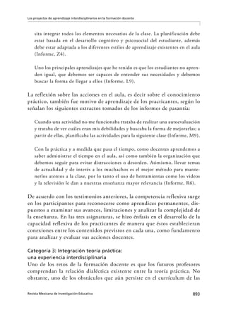 893Revista Mexicana de Investigación Educativa
Los proyectos de aprendizaje interdisciplinarios en la formación docente
sita integrar todos los elementos necesarios de la clase. La planificación debe
estar basada en el desarrollo cognitivo y psicosocial del estudiante, además
debe estar adaptada a los diferentes estilos de aprendizaje existentes en el aula
(Informe, Z4).
Uno los principales aprendizajes que he tenido es que los estudiantes no apren-
den igual, que debemos ser capaces de entender sus necesidades y debemos
buscar la forma de llegar a ellos (Informe, L9).
La reflexión sobre las acciones en el aula, es decir sobre el conocimiento
práctico, también fue motivo de aprendizaje de los practicantes, según lo
señalan los siguientes extractos tomados de los informes de pasantía:
Cuando una actividad no me funcionaba trataba de realizar una autoevaluación
y trataba de ver cuáles eran mis debilidades y buscaba la forma de mejorarlas; a
partir de ellas, planificaba las actividades para la siguiente clase (Informe, M9).
Con la práctica y a medida que pasa el tiempo, como docentes aprendemos a
saber administrar el tiempo en el aula, así como también la organización que
debemos seguir para evitar distracciones o desorden. Asimismo, llevar temas
de actualidad y de interés a los muchachos es el mejor método para mante-
nerlos atentos a la clase, por lo tanto el uso de herramientas como los videos
y la televisión le dan a nuestras enseñanza mayor relevancia (Informe, R6).
De acuerdo con los testimonios anteriores, la competencia reflexiva surge
en los participantes para reconocerse como aprendices permanentes, dis-
puestos a examinar sus avances, limitaciones y analizar la complejidad de
la enseñanza. En las tres asignaturas, se hizo énfasis en el desarrollo de la
capacidad reflexiva de los practicantes de manera que éstos establecieran
conexiones entre los contenidos previstos en cada una, como fundamento
para analizar y evaluar sus acciones docentes.
Categoría 3: Integración teoría práctica:
una experiencia interdisciplinaria
Uno de los retos de la formación docente es que los futuros profesores
comprendan la relación dialéctica existente entre la teoría práctica. No
obstante, uno de los obstáculos que aún persiste en el currículum de las
 