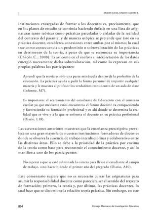 894 Consejo Mexicano de Investigación Educativa
Chacón Corzo, Chacón y Alcedo S.
instituciones encargadas de formar a los docentes es, precisamente, que
en los planes de estudio se continúa haciendo énfasis en una lista de asig-
naturas tanto teóricas como prácticas parceladas o aisladas de la realidad
del contexto del pasante, y de manera utópica se pretende que éste en su
práctica docente, establezca conexiones entre ambas por sí mismo; lo cual
trae como consecuencia un predominio o sobrevaloración de las prácticas
en detrimento de la teoría, a pesar de que se reconozca su importancia
(Chacón C., 2008). Es así como en el análisis e interpretación de los datos
emergió nuevamente dicha sobrevaloración, tal como lo expresan en sus
propias palabras los participantes:
Aprendí que la teoría es sólo una parte minúscula dentro de la profesión de la
educación. La práctica ayuda a pulir la forma personal de impartir cualquier
materia y le muestra al profesor los verdaderos retos dentro de un aula de clase
(Informe, M7).
Es importante el acercamiento del estudiante de Educación con el contexto
escolar ya que mediante estos encuentros el futuro docente va enriqueciendo
y favoreciendo su formación profesional y es ahí donde se determina la rea-
lidad que se vive y a la que se enfrenta el docente en su práctica profesional
(Diario, L18).
Las aseveraciones anteriores muestran que la enseñanza prescriptiva preva-
lece en una gran mayoría de nuestras instituciones formadoras de docentes
donde se observa la ausencia de trabajo interdisciplinar y colaborativo entre
las distintas áreas. Ello se debe a la prioridad de la práctica por encima
de la teoría como base para reconstruir el conocimiento docente, y así lo
manifiesta uno de los participantes:
No esperar a que se esté culminada la carrera para llevar al estudiante al campo
de trabajo, sino hacerlo desde el primer año del pregrado (Diario, A10).
Este comentario sugiere que no es necesario cursar las asignaturas para
asumir la responsabilidad docente como pareciera ser el sentido del trayecto
de formación; primero, la teoría y, por último, las prácticas docentes, lo
cual hace que se distorsione la relación teoría práctica. Sin embargo, en este
 