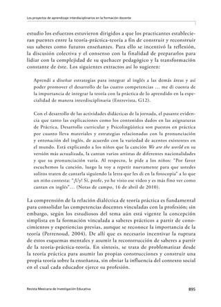 895Revista Mexicana de Investigación Educativa
Los proyectos de aprendizaje interdisciplinarios en la formación docente
estudio los esfuerzos estuvieron dirigidos a que los practicantes establecie-
ran puentes entre la teoría-práctica-teoría a fin de construir y reconstruir
sus saberes como futuros enseñantes. Para ello se incentivó la reflexión,
la discusión colectiva y el consenso con la finalidad de prepararlos para
lidiar con la complejidad de su quehacer pedagógico y la transformación
constante de éste. Los siguientes extractos así lo sugieren:
Aprendí a diseñar estrategias para integrar al inglés a las demás áreas y así
poder promover el desarrollo de las cuatro competencias … me di cuenta de
la importancia de integrar la teoría con la práctica de lo aprendido en la espe-
cialidad de manera interdisciplinaria (Entrevista, G12).
Con el desarrollo de las actividades didácticas de la jornada, el pasante eviden-
cia que tanto las explicaciones como los contenidos dados en las asignaturas
de Práctica, Desarrollo curricular y Psicolingüística son puestos en práctica
por cuanto lleva materiales y estrategias relacionadas con la pronunciación
y entonación del inglés, de acuerdo con la variedad de acentos existentes en
el mundo. Está explicando a los niños que la canción We are the world en su
versión más actualizada, la cantan varios artistas de diferentes nacionalidades
y que su pronunciación varía. Al respecto, le pide a los niños: “Por favor
escuchemos la canción, luego la voy a repetir nuevamente para que ustedes
solitos traten de cantarla siguiendo la letra que les di en la fotocopia” a lo que
un niño contesta: “¡Uy! Sí, profe, yo he visto ese video y es más fino ver como
cantan en inglés”… (Notas de campo, 16 de abril de 2010).
La comprensión de la relación dialéctica de teoría práctica es fundamental
para consolidar las competencias docentes vinculadas con la profesión; sin
embargo, según los estudiosos del tema aún está vigente la concepción
simplista en la formación vinculada a saberes prácticos a partir de cono-
cimientos y experiencias previas, aunque se reconoce la importancia de la
teoría (Perrenoud, 2004). De allí que es necesario incentivar la ruptura
de estos esquemas mentales y asumir la reconstrucción de saberes a partir
de la teoría-práctica-teoría. En síntesis, se trata de problematizar desde
la teoría práctica para asumir las propias construcciones y construir una
propia teoría sobre la enseñanza, sin obviar la influencia del contexto social
en el cual cada educador ejerce su profesión.
 