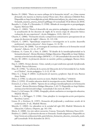 901Revista Mexicana de Investigación Educativa
Los proyectos de aprendizaje interdisciplinarios en la formación docente
Barrios, O. (2004). “Hacia un nuevo enfoque de la formación inicial”, en ¿Cómo estamos
formando a los maestros en América Latina? Flores (ed.), Perú: ediciones unesco Perú.
Disponible en: http://www.dfpd.edu.uy/web_08/docentes/atd/proy_ley_educ/como_estamos_
formando_maestros_america_latina[1].pdf#page=43 (consultado 10 de febrero de 2010).
Buendía, L.; Colás, P. y Hernández, F. (1998). Métodos de investigación en psicopedagogía,
España: McGraw Hill.
Chacón, C. (2003). “Hacia el desarrollo de una práctica pedagógica reflexiva mediante
la actualización de los docentes de inglés de la tercera etapa de educación básica:
evaluación de una experiencia”, Acción Pedagógica, 12(2), 104-113.
Chacón, C. (2006). “Formación inicial y competencia comunicativa: percepciones de un
grupo de docentes de inglés”, Educere, 32, 121-130.
Chacón, C. (2007). “Aprendizaje cooperativo e investigación en la acción: desarrollo
profesional y mejora educativa”, Entre Lenguas, 12, 31-50.
Chacón Corzo, M. (2008). “Las estrategias de enseñanza reflexiva en la formación inicial
docente”, Educere, 12, 41, 277-287.
Cárdenas, A.; Castro, R. y Soto, A. (2001). “El desafío de la interdisciplinariedad en la
formación docente”, Revista Electrónica Diálogos Educativos. Disponible en: http://dialnet.
unirioja.es/servlet/articulo?codigo=2095876, 1, 17-30 (consultado 6 de enero de 2012).
Davini, M. (2001). La formación docente en cuestión: política y pedagogía, Buenos Aires:
Paidós.
Day, C. (2005). Formar docentes. Cómo, cuándo y en qué condiciones aprende el profesorado,
Madrid: Narcea Ediciones.
Díaz, D. (1996). “La reforma de la carrera de Educación de la Universidad de Los Andes
en el Táchira”, Acción pedagógica, 5, (1-2), 87-98.
Diker, G. y Terigi, F. (2003). La formación de maestros y profesores: hoja de ruta, Buenos
Aires: Paidós.
Delors, J. (1996). La educación encierra un tesoro, Madrid: Santillana / unesco.
Elliot, J. (1993). El cambio educativo desde la investigación-acción, Madrid: Morata.
Errázuriz, J. y Soto, A. (2003). “Aportes de un enfoque interdisciplinario en la formación
docente”, Revista Electrónica Diálogos Educativos, 5, 62-73. Disponible en: http://dialnet.
unirioja.es/servlet/articulo?codigo= (consultado 6 de enero de 2012).
Goetz, J. y LeCompte, M. (1988). Etnografía y diseño cualitativo en investigación educativa,
Madrid: Morata.
Kemmis, S. y McTaggart, T. (1988). Cómo planificar la investigación-acción participativa,
Barcelona: Laertes.
Liston, D. y Zeichner, K. (1997). Formación del profesorado y condiciones sociales de la
escolarización, 2º ed., Madrid: Morata.
Marcelo, C. (2002). Los educadores en la sociedad del siglo XXI, Madrid: Ministerio de
Educación, Cultura y Deporte, pp. 161-194.
Morin, E. (2000). Los siete saberes necesarios, Caracas, Venezuela: Ediciones Faces ucv.
Peñalver, L. (2005). La formación docente en Venezuela. Estudio diagnóstico. Disponible en:
http://www.oei.es/docentes/info_pais/informe_formacion_docente_venezuela_iesalc.
pdf (consultado 18 de diciembre de 2011).
 