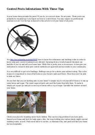 Control Pests Infestations With These Tips
Is your house being invaded by pests? If you do, you are not alone. Do not panic. These pests can
probably be rounded up if you figure out how to control them. You may require no professional
assistance at all. Use the tips contained in this article to rid your home of all pests.
You http://en.wikipedia.org/wiki/PEST have to know the ordinances and building codes in order to
know what pest control treatments are allowed. Spraying down a locally banned chemical can
backfire if you try and sell your home later. While this is pretty rare in occurrence, it does give you
motivation to research what pest control methods are approved and successful in your community.
It is very difficult to get rid of bedbugs. Bedbugs can go for a whole year without eating. This is the
reason it is important to close off all holes in your home's walls and floors. Then they won't be able
to hide out there.
Do you find that you are battling ants in your home? A simple way to rid yourself of them is to mix up
some borax and sugar. The sweet sugar attracts ants and the borax then kills them. To make it,
simply get a quart jar and put in one cup of borax with a cup of sugar. Sprinkle the mixture around
your home.
Check your place for standing water that's hidden. This can be a big problem if you have pests.
Inspect your home and look for leaky pipes. Also, the trays holding your indoor plants might conceal
standing water, as well. Pests need water to survive, so eliminate this, and pests will find your home
far less hospitable.
 
