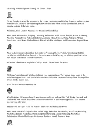 Let's Stop Pretending We Can Shop for a Good Cause
Giving Tuesday is a worthy response to the craven consumerism of the last few days and serves as a
reminder that charity is an essential part of Christmas and other holiday celebrations. But I'm
already seeing a disturbing trend.
Millennial, Civic Leaders Advocate for America's Oldest HBCU
Read More: Philadelphia, Cheyney University, Politicians, Black Voters, Lawyer, Cause Marketing,
America, Politics News, National Historic Landmark, Hbcu, College, Philly, Activists, African
Americans, Local News, Michael Coard, Historically Black Colleges and Universities, Impact News
Many in the widespread coalition that make up "Heeding Cheyney's Call," are stating that the
racially inequitable funding formula is the main reason that Cheyney, an all-time great institution,
now has an all-time low student enrollment.
McDonald's Lesson to Companies: Charity, Impact Better Be on the Menu
McDonald's spends nearly a billion dollars a year on advertising. They should trade some of the
visibility they get from traditional ads for the favorability that cause marketing offers. Those golden
arches need a bigger halo.
What the Pink Ribbon Means to Me
With Pinktober full steam ahead, I want to come right out and say this: Pink Stinks. I am sick and
tired of the pink ribbon, Pinktober and massive amounts of pink-washing products that line the
shelves year after year.
These Shoes Ain't Just Made for Walkin': The Cause Marketing Biz Model
Read More: Non-Profit Organization, Philanthropy, Donation, Relationship, Social Responsibility,
Marketing Tactics, Marketing, Direct Response Marketing, Cause Marketing, Marketing
Relationship, Charitable Causes, Customers, Business Model, Business News
 
