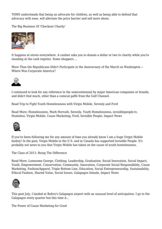 TOMS understands that being an advocate for children, as well as being able to defend that
advocacy with ease, will alleviate the price barrier and sell more shoes.
The Big Business Of 'Checkout Charity'
It happens at stores everywhere. A cashier asks you to donate a dollar or two to charity while you're
standing at the cash register. Some shoppers ...
More Than the Republicans Didn't Participate in the Anniversary of the March on Washington --
Where Was Corporate America?
I continued to look for any reference to the semicentennial by major American companies or brands,
and didn't find much, other than a comical gaffe from the Golf Channel.
Road Trip to Fight Youth Homelessness with Virgin Mobile, Sevenly and Ford
Read More: Homelessness, Mark Horvath, Sevenly, Youth Homelessness, invisiblepeople.tv,
Homeless, Virgin Mobile, Cause Marketing, Ford, Invisible People, Impact News
If you've been following me for any amount of time you already know I am a huge Virgin Mobile
fanboy! In the past, Virgin Mobile in the U.S. and in Canada has supported Invisible People. It's
probably not news to you that Virgin Mobile has taken on the cause of youth homelessness.
The Class of 2013: Being The Difference
Read More: Lonesome George, Clothing, Leadership, Graduation, Social Innovation, Social Impact,
Youth, Empowerment, Conservation, Community, Innovation, Corporate Social Responsibility, Cause
Marketing, Fashion/Apparel, Triple Bottom Line, Education, Social Entrepreneurship, Sustainability,
Ethical Fashion, Shared Value, Social Issues, Galapagos Islands, Impact News
This past July, I landed at Baltra's Galapagos airport with an unusual level of anticipation. I go to the
Galapagos every quarter but this time it...
The Power of Cause Marketing for Good
 