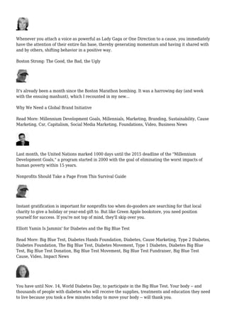 Whenever you attach a voice as powerful as Lady Gaga or One Direction to a cause, you immediately
have the attention of their entire fan base, thereby generating momentum and having it shared with
and by others, shifting behavior in a positive way.
Boston Strong: The Good, the Bad, the Ugly
It's already been a month since the Boston Marathon bombing. It was a harrowing day (and week
with the ensuing manhunt), which I recounted in my new...
Why We Need a Global Brand Initiative
Read More: Millennium Development Goals, Millennials, Marketing, Branding, Sustainability, Cause
Marketing, Csr, Capitalism, Social Media Marketing, Foundations, Video, Business News
Last month, the United Nations marked 1000 days until the 2015 deadline of the "Millennium
Development Goals," a program started in 2000 with the goal of eliminating the worst impacts of
human poverty within 15 years.
Nonprofits Should Take a Page From This Survival Guide
Instant gratification is important for nonprofits too when do-gooders are searching for that local
charity to give a holiday or year-end gift to. But like Green Apple bookstore, you need position
yourself for success. If you're not top of mind, they'll skip over you.
Elliott Yamin Is Jammin' for Diabetes and the Big Blue Test
Read More: Big Blue Test, Diabetes Hands Foundation, Diabetes, Cause Marketing, Type 2 Diabetes,
Diabetes Foundation, The Big Blue Test, Diabetes Movement, Type 1 Diabetes, Diabetes Big Blue
Test, Big Blue Test Donation, Big Blue Test Movement, Big Blue Test Fundraiser, Big Blue Test
Cause, Video, Impact News
You have until Nov. 14, World Diabetes Day, to participate in the Big Blue Test. Your body -- and
thousands of people with diabetes who will receive the supplies, treatments and education they need
to live because you took a few minutes today to move your body -- will thank you.
 