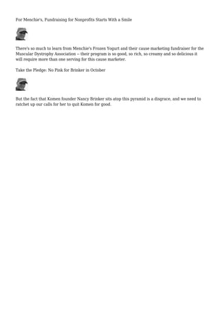 For Menchie's, Fundraising for Nonprofits Starts With a Smile
There's so much to learn from Menchie's Frozen Yogurt and their cause marketing fundraiser for the
Muscular Dystrophy Association -- their program is so good, so rich, so creamy and so delicious it
will require more than one serving for this cause marketer.
Take the Pledge: No Pink for Brinker in October
But the fact that Komen founder Nancy Brinker sits atop this pyramid is a disgrace, and we need to
ratchet up our calls for her to quit Komen for good.
 